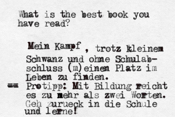 What is the best book you have read? Mein Kampf , trotz z t kleinem Schwanz und ohne Schulab- schluss (m)einen P latz im Leben zu finden. Protipp: Mit Bildung reicht es zu n m mehr als zwei Worten. Geh zurueck in die Schule und lerne! - -- == 