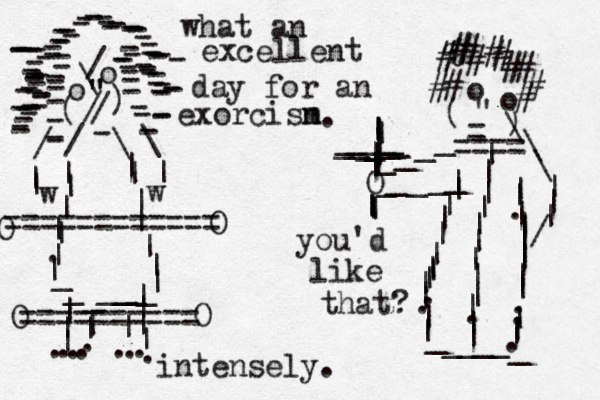 o o \ / " " " / / ( ) ------------------------------------------------------------------------------------ - / \ \ / | | | | | |||.|||||||||________ w w |||||||........|||.=========== = o o " - ) ( - ____O _____|||||||.||||.||_____ _ ||.||||||||..|||.%############\\\|||/|||||||||||___________||==== |||||||||.||| ========== O O O O what an excellent day for an exorcisn m you'd like that? intensely. .