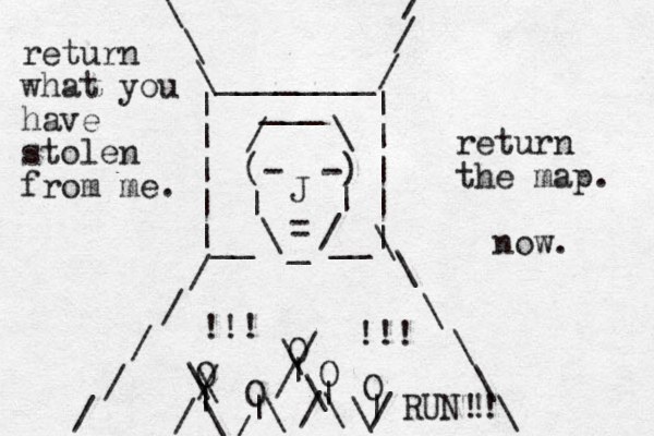 (- -) | | \ / _ = J / \ ___ | | | | | | | | |__ __| / / / / / / / / \ \ \ \ \ \ \ \ \ ________ O O O O O | | | | | \ \ / / \ \ / / \ \ / / \ \/ !!! !!! return what you have stolen from me. return the map. now. RUN!! ! 