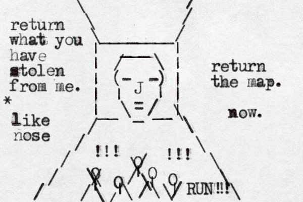(- -) | | \ / _ = J / \ ___ | | | | | | | | |__ __| / / / / / / / / \ \ \ \ \ \ \ \ \ ________ O O O O O | | | | | \ \ / / \ \ / / \ \ / / \ \/ !!! !!! return what you have stolen from me. return the map. now. RUN!! ! like nose *