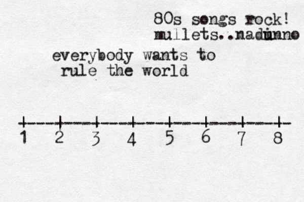 everybody wants to rule the world ------------------------------ | | | | | | | | 1 2 3 4 5 6 7 8 80s songs rock! mullets..nadi unno u 