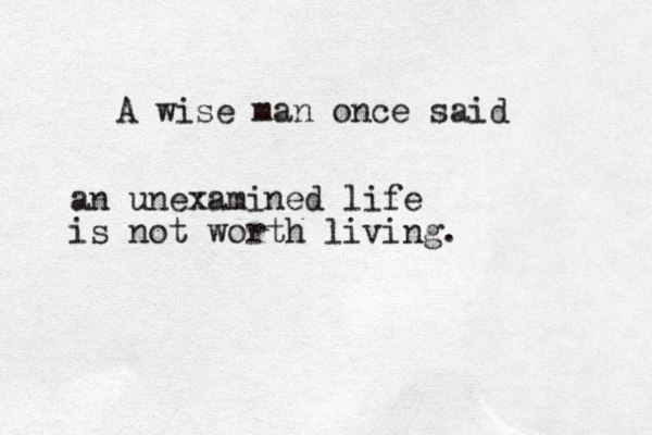 A wise man once said an unexamined life is not worth living.