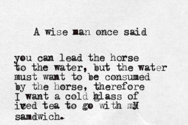 A wise man once said you can lead the horse to the water, but the water must want to be consumed by the horse, therefore I want a cold hl g ass of ived c tea to go with mu y samdwich.