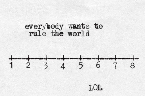 everybody wants to rule the world ------------------------------ | | | | | | | | 1 2 3 4 5 6 7 8 LOL
