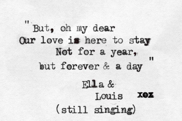 But, oh my dear Our love is here to stay Not for a year, but forever & a day Ella & Louis xoz x xox " " (still singing) 