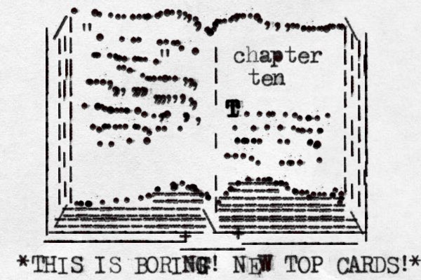 | | | | | | | | | | | | | | | | | | | | | | | | | | | | | | | | | | | | | | | | | | | | ___________ _ _ _ _ _ _ _ _ _ / / | | | | | | | | | | | | | | | | | | | | | | | \ \ ...............,,,,,...........,.....,,,............. ............................................ .........| | | | | | | | | || | | | | | | | | | | | | ____________\____________ + _____ + ". ......................" ...........,,,....,,,,,,,,,,,,,,,,..............,..,,, ....................chapter ten t T T T T T T ..............................................=========== ========== ========== == ========== ==== ==== =========== *THIS IS BORINF G G! NEW TOP CARDS!* 