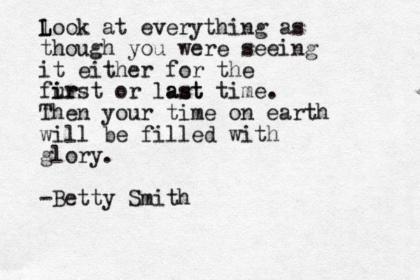 l L Look at everything as though you were seeing it either for the fur i irst or last ast time. Then your time on earth will be filled with glory. -Betty Smith
