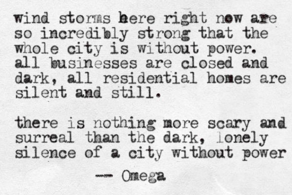 wind storms e h here right now are so incredibly strong that the whole city is without power. all businesses are closed and dark, all residential homes are silent and still. l there is nothing more scary and surreal than the dark, lonely silence of a city without power -- Omega