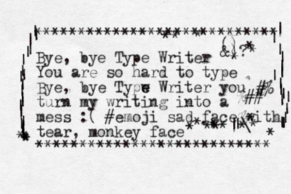 Bye, bye Type Writer You are so hard to type Bye, ye b Typw e e Writer you turn my writing into a mess :( #emoji sad face with tear, monkey face *********************** **** **************************** | | | | | | | | | | | | | | | | | | | | * * * * * | | | | | | | | | | | | | | | | | * #% %## % * |\ | ., () &)? * * * * * * * * * * * * * * * .