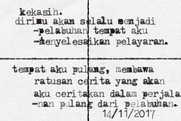 | | | | | | | | | | | | | | | | | | | | | | | | | | | ---------------------------------- kekasih. d irimu akan selalu e menjadi -pelabuhan tempat aku -' m menyelesaikan pelayaran. tempat aku pulang, membawa ratusan cerita yang akan aku ceritakan dalam perjalanan -nan pulang dari pelabuhan. 14/11/2017