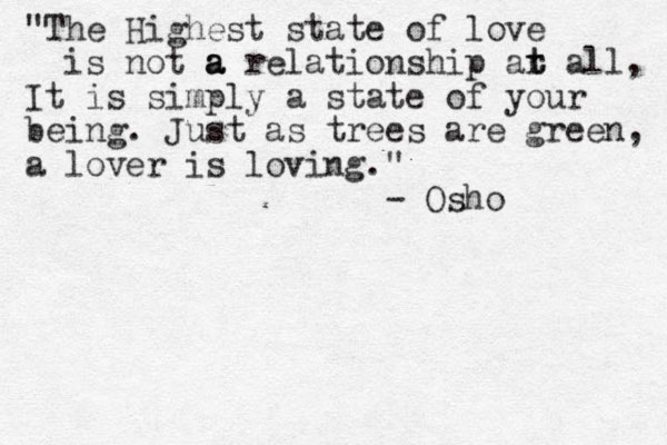 "The Highest state of love is not a a a relationship ar t t all, It is simply a state of your being. Just as trees are green, a lover is loving." - Osho 
