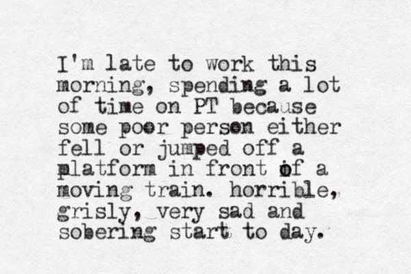 I'm late to work this morning, spending a lot of time on PT because some poor person either fell or jumped off a m platform in front if o o a moving train. horrible, grisly, very sad and sobering start to day. 