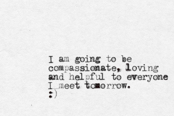 I am going to be compassionate, loving and helpful to everyone I meet tomorrow. :)