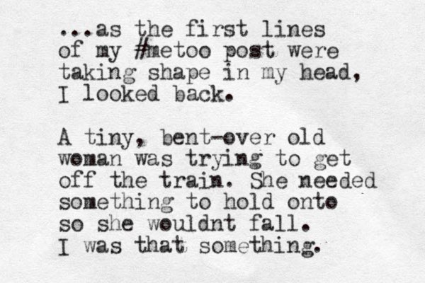 ...as the first lines of my #metoo post were taking shape in my head, I looked back. A tiny, bent-over old woman was trying to get off the train. She needed something to hold onto so she wouldnt fall. I was that something.
