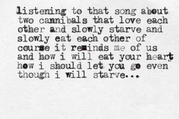 listening to that song about two cannibals that love each other and slowly starve and slowly eat each other of course it reminds me of us and how i will eat your heary t t how i should let you go even though i will starve...