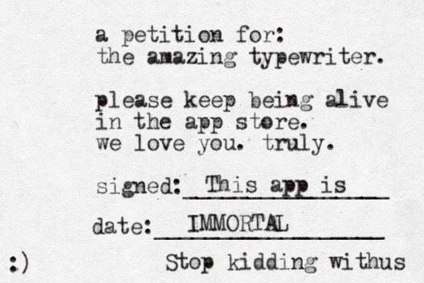 a petition for: the amazing typewriter. please keep being alive in the app store. we love you. truly. signed:________________ date:__________________ :) This app is IMMORTAL Stop kidding withus 