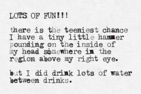 LOTS OF FUN!!! there is the teeniest chance I have a tiny little hammer pounding on the inside of my head simewhere in the region above my right eye. but I did drink lots of water between drinks. o 