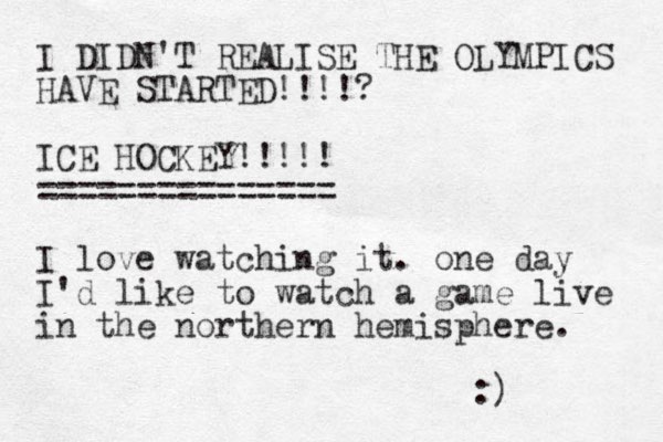I DIDN'T REALISE THE OLYMPICS HAVE STARTED!!!!? ICE HOCKEY!!!!! =============== I love watching it. one day I'd like to watch a game live in the northern hemisphere. :) 