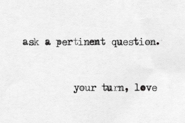 ask a pertinent question. your turn, love 
