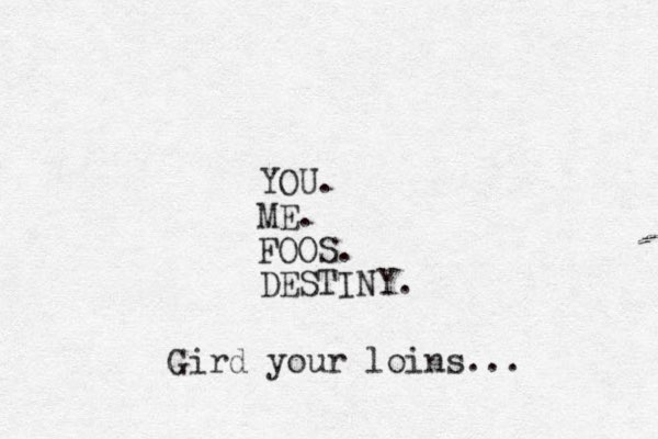 YOU. ME. FOOS. DESTINY. Gird your loins... 