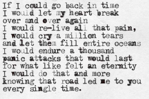 If I could go back in time I would let my heart break over and over again I would re-live all that pain, I would cry a million tears and let them fill entire oceans I would endure a thousand panic attacks that would last for what like felt an eternity I would do that and more l knowing that road led me to you every single time. 