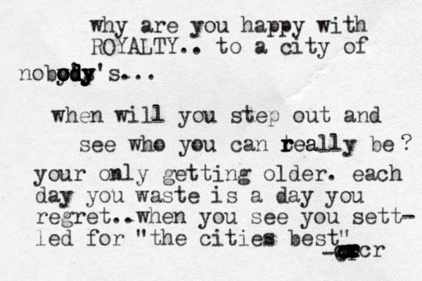 why are you happy with ROYALTY.. to a city of noby's o o o o o o od d d d dy y y y y y y's... when will you step out and see who you can tea r r r really be ? your only getting older. each day you waste is a day you regret..when you see you sett- led for "the cities best" -cr . c c c c c c r r r r c x cr c c x x x ccr 