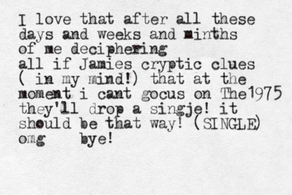 I love that after all these days and weeks and minths of me deciphering all if Jamies cryptic clues ( in my mind!) that at the moment i cant gocus on The1975 they'll drop a singje! it should be that way! (SINGLE) omg bye! 