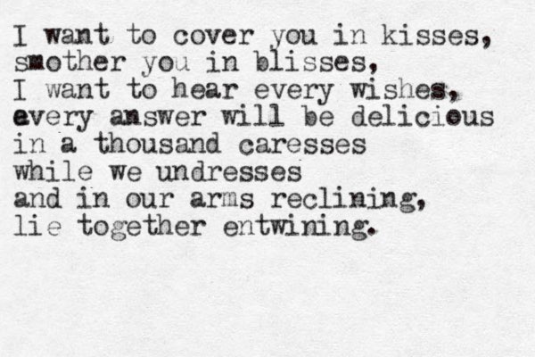 I want to cover you in kisses, smother you in blisses, I want to hear every wishes, a every answer will be delicious in a thousand caresses while we undresses and in our arms reclining, lie together entwining. 