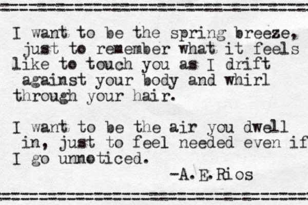 I want to be the spring breese ze, just to remember what it feels like to touch you as I drift against your body and whirl through your hair. I want to be the air you dwell in, just to feel l needed even if I go unnoticed. -A.E.Rios =================================== =================================== 