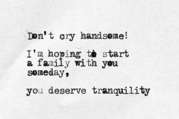 Don't cry handsome! I'm hoping ti o start a family with you someday, you deserve tranquility