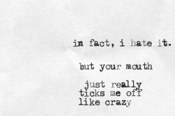 in fact, i hate it. but your mouth just really ticks me off like crazy
