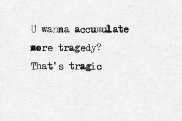 U wanna accumulate more tragedy? That's tragic