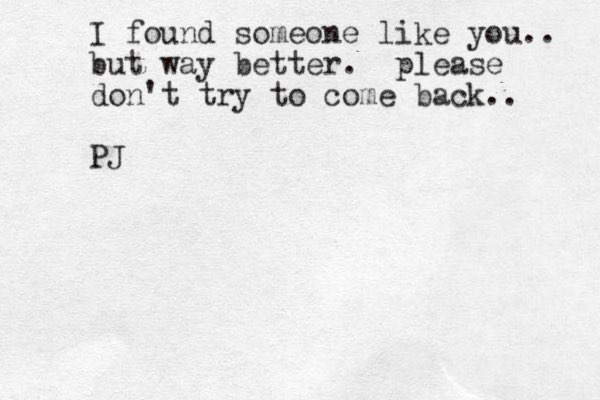 I found someone like you.. but way better. please don't try to come back.. PJ