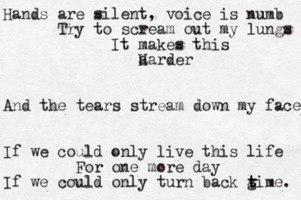 Hands are silent, voice is numb Try to scream out my lungs It makes this a Harder And the tears stream down my face If we could only live this life For one more day If we could only turn back gime t t t . 