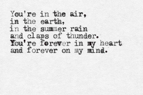 You're in the air, in the earth, in the summer rain and claps of thunder. You're forever in my heart and forever on my mind.