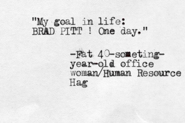 "My goal in life: BRAD PITT ! One day." -Fat 40-someting- year-old office woman/Human Resource Hag