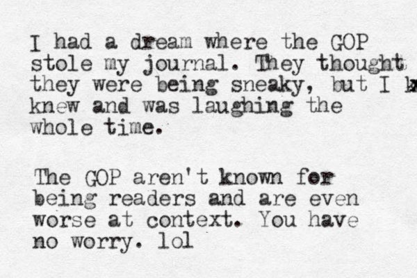 I had a dream where the GOP stole my journal. They thought they were being sneaky, but I knew x x x knew and was laughing the whole time. The GOP aren't known for being readers and are even worse at context. You have no worry. lol