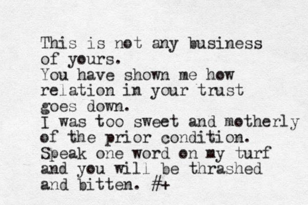 This is not any business of yours. You have shown me how relation in your trust goes down. I was too sweet and motherly of the prior condition. Speak one word on my turf and you will be thrashed and bitten. #+