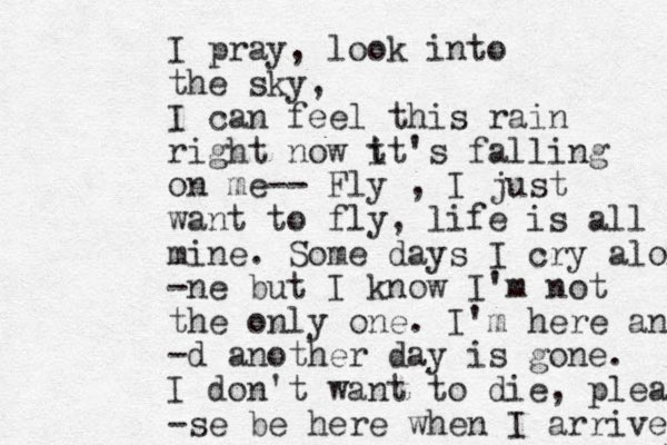 I pray, look into the sky, I can feel this rain right now t it's falling on me-- Fly , I just want to fly, life is all mine. Some days I cry alon -ne but I know I'm not the only one. I'm here and -d another day is gone. I don't want to die, plea -se be here when I arrive 