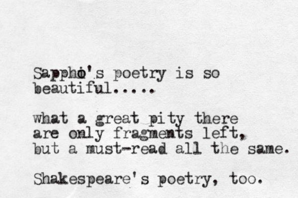 Sapphi o o's poetry is so beautiful..... what a great pity there are only fragments left, but a must-read all the same. Shakespeare's poetry , too. 