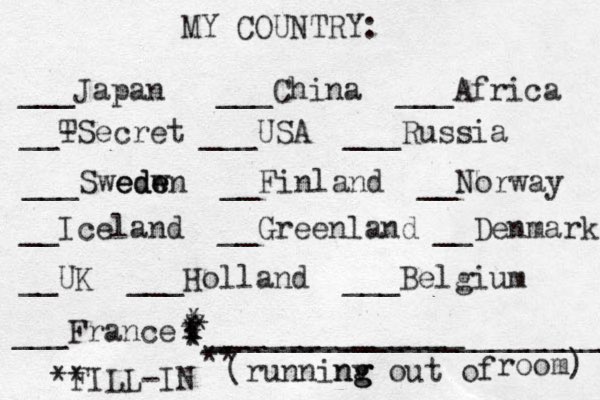 MY COUNTRY: ___ Japan ___China ___Africa __- TSecret ___USA ___Russia ___Swedw ede eden __Finland __Norway __Iceland __Greenland __Denmark __UK ___Holland ___Belgium ___France ______________ (runninv g ng g out of room) ** FILL-IN _______________________ ** * * * * * * * 