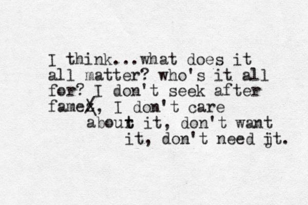 I think...what does it all matter? who's it all for? I don't seek after famez / \, I don't care abour t t it, don't want it, don't need jt i . 