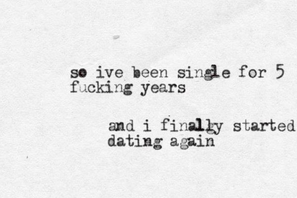 so ive been single for 5 fucking years and i finalg lly started dating again
