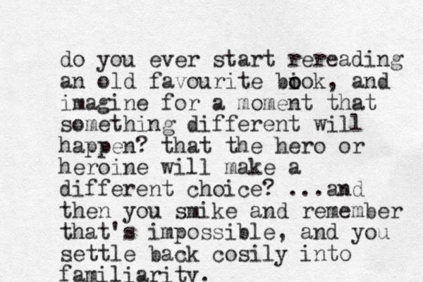 do you ever start rereading an old favourite biok o o , and imagine for a moment that something different will happen? that the hero or heroine will make a different choice? ...and the n you smike and remember that's impossible, and you settle back cosily into familiarity.