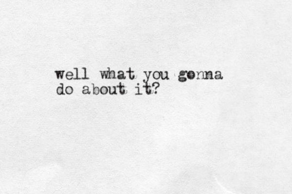 well what you gonna do about it?