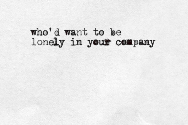 who'd want to be lonely in your company