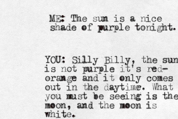 ME: The sun is a nice shade of purple tonight. YOU: Silly Billy, the sun is not purple it's red- orange and it only comes out in the daytimr e. What you must be seeing is the moon, and the moon is white.