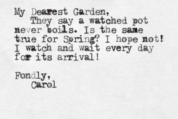 My Dearest Garden, They say a watched pot never boils. Is the same true for Spring? I hope not! I watch and wait every day for its arrival! Fondly, Carol