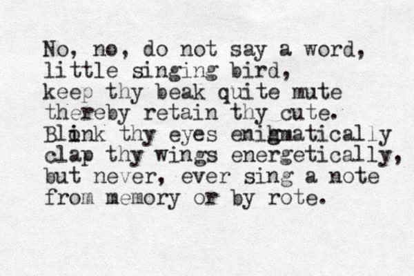No, no, do not say a word, little singing bird, keep thy beak quite mute thereby retain thy cute. Blonk thy eyes enih g gmatically i i clap thy wings energetically, but never , ever sing a note from memory or by rote.