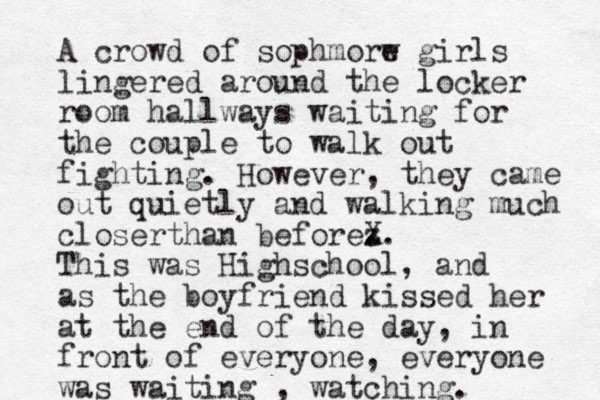 A crowd of sophmorw e girls lingered around the locker room hallways waiting for the couple to walk out fighting. However, they came out quietly and walking much closerthan beforez . X. This was Highschool, and as the boyfriend kissed her at the end of the day, in front of everyone, everyone was waiting , watching.